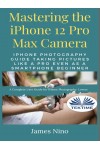 Mastering The IPhone 12 Pro Max Camera-IPhone Photography Guide Taking Pictures Like A Pro Even As A SmartPhone Beginner