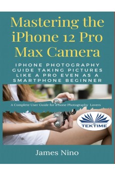 Mastering The IPhone 12 Pro Max Camera-IPhone Photography Guide Taking Pictures Like A Pro Even As A SmartPhone Beginner