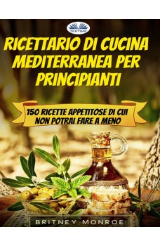 Ricettario Di Cucina Mediterranea Per Principianti-150 Ricette Appetitose Di Cui Non Potrai Fare A Meno