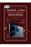 IPhone 13 Pro Max Camera Mastering-Smart Phone Photography Taking Pictures Like A Pro Even As A Beginner