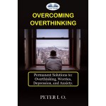 Overcoming Overthinking-Permanent Solutions To: Overthinking, Worry, Depression, And Anxiety.