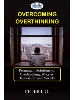 Overcoming Overthinking-Permanent Solutions To: Overthinking, Worry, Depression, And Anxiety.