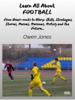 Learn All About FOOTBALL-From Grass-Roots To Glory: Skills, Strategies, Stories, Heroes, Heroines, History And The Future...